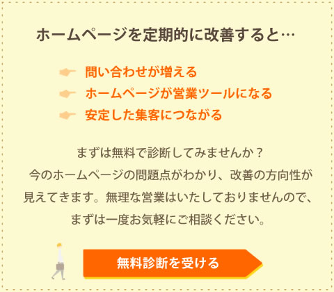 無料診断を受ける まずは今のホームページをプロに診断してもらいませんか?今のホームページの問題点がわかり、改善の方向性が見えてきます。無理な営業はいたしておりませんので、どうぞお気軽にご依頼ください。