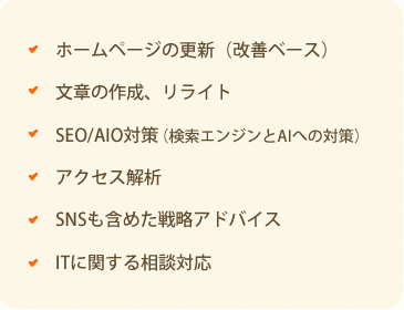 ・ホームページの更新(改善ベース)・文章の作成リライト・SEO/AI対策(検索エンジンとAIへの対策)・アクセス解析・SNSも含めた戦略アドバイス・ITに関する相談対応